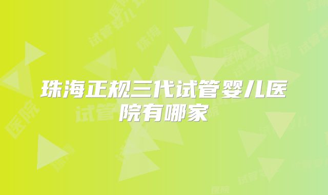 珠海正规三代试管婴儿医院有哪家