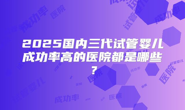 2025国内三代试管婴儿成功率高的医院都是哪些？