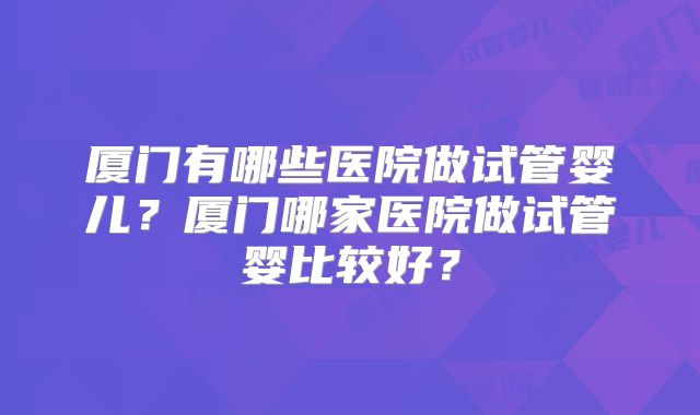 厦门有哪些医院做试管婴儿？厦门哪家医院做试管婴比较好？