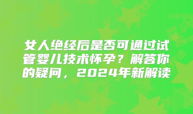 女人绝经后是否可通过试管婴儿技术怀孕?解答你的疑问,2024年新解读
