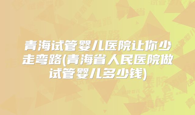 青海试管婴儿医院让你少走弯路(青海省人民医院做试管婴儿多少钱)
