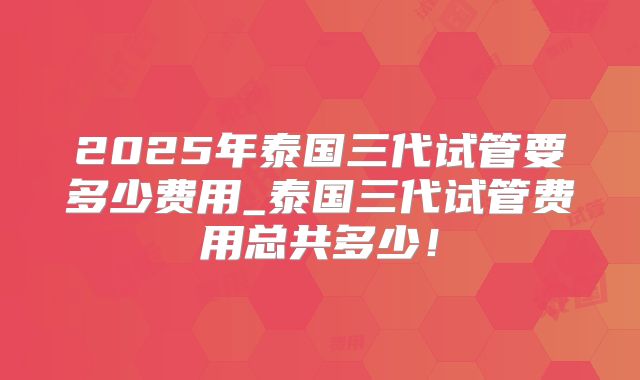2025年泰国三代试管要多少费用_泰国三代试管费用总共多少！