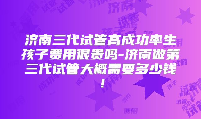 济南三代试管高成功率生孩子费用很贵吗-济南做第三代试管大概需要多少钱!