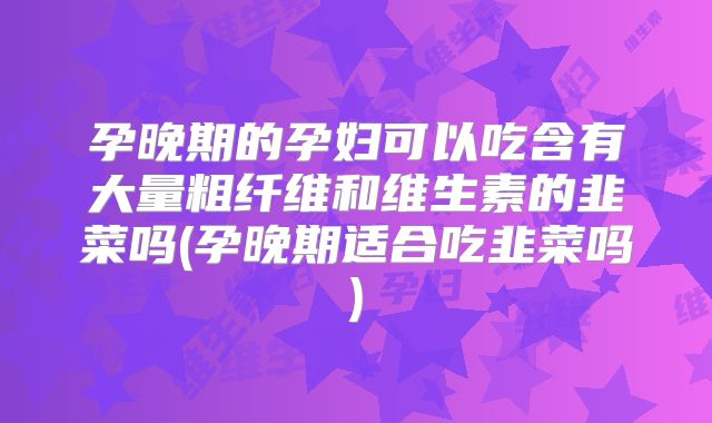 孕晚期的孕妇可以吃含有大量粗纤维和维生素的韭菜吗(孕晚期适合吃韭菜吗)