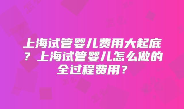 上海试管婴儿费用大起底？上海试管婴儿怎么做的全过程费用？