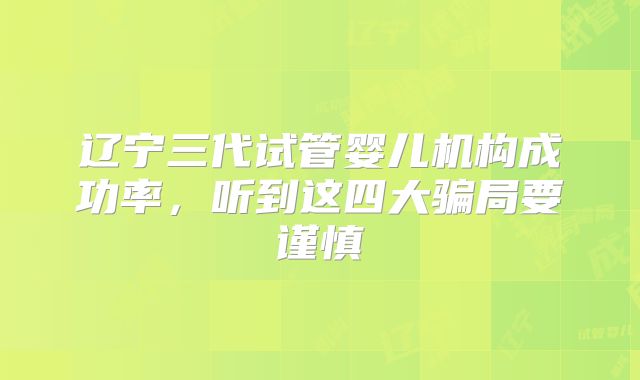 辽宁三代试管婴儿机构成功率，听到这四大骗局要谨慎