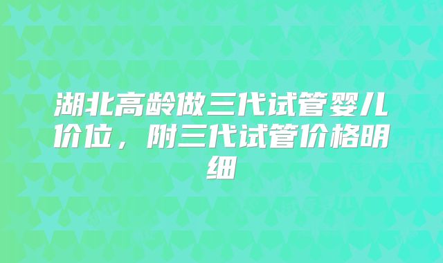湖北高龄做三代试管婴儿价位,附三代试管价格明细
