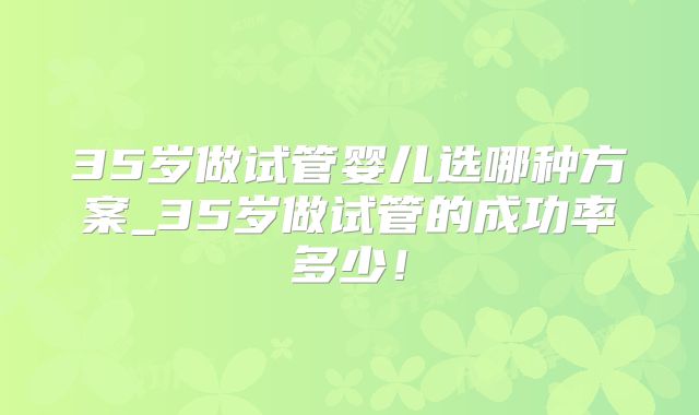 35岁做试管婴儿选哪种方案_35岁做试管的成功率多少!