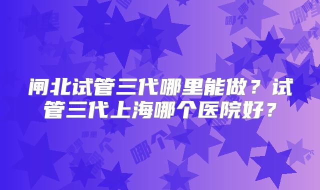闸北试管三代哪里能做？试管三代上海哪个医院好？