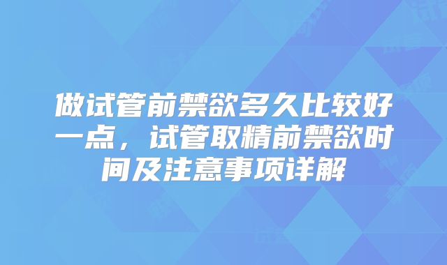 做试管前禁欲多久比较好一点,试管取精前禁欲时间及注意事项详解