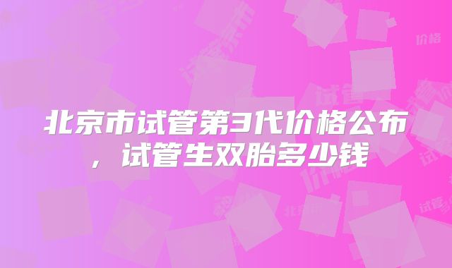 北京市试管第3代价格公布,试管生双胎多少钱
