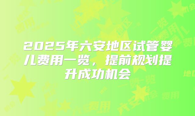 2025年六安地区试管婴儿费用一览，提前规划提升成功机会