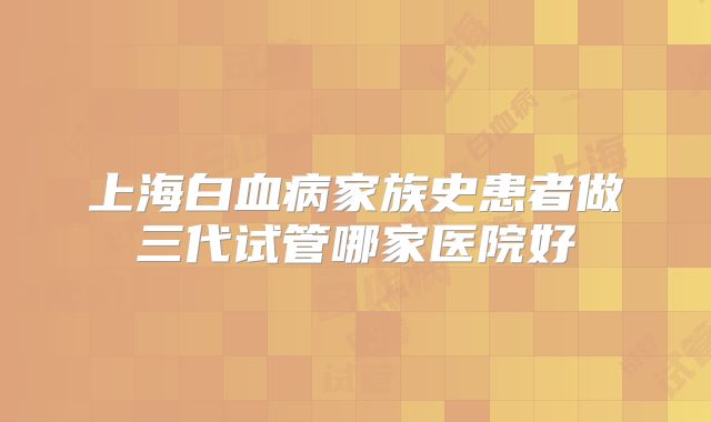 上海白血病家族史患者做三代试管哪家医院好