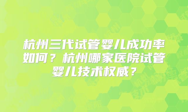 杭州三代试管婴儿成功率如何？杭州哪家医院试管婴儿技术权威？