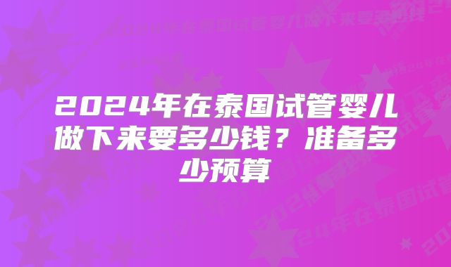 2024年在泰国试管婴儿做下来要多少钱?准备多少预算