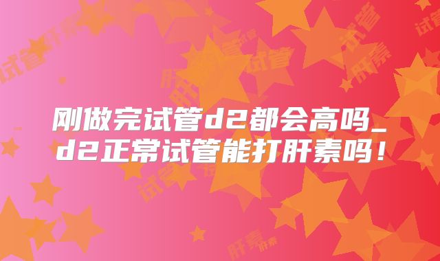 刚做完试管d2都会高吗_d2正常试管能打肝素吗！