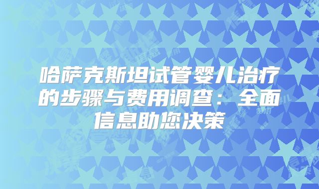 哈萨克斯坦试管婴儿治疗的步骤与费用调查：全面信息助您决策