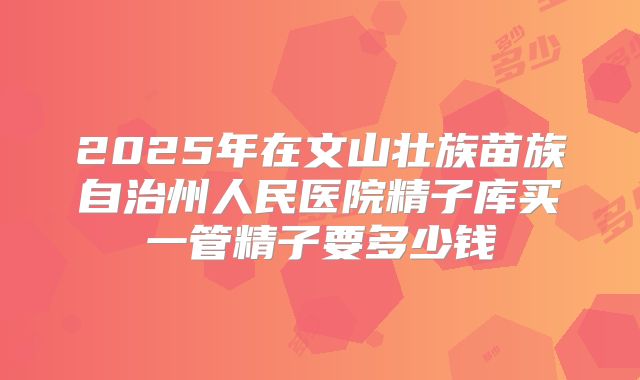 2025年在文山壮族苗族自治州人民医院精子库买一管精子要多少钱