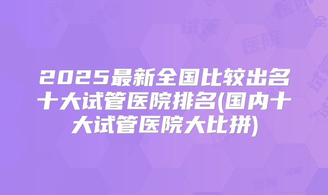 2025最新全国比较出名十大试管医院排名(国内十大试管医院大比拼)