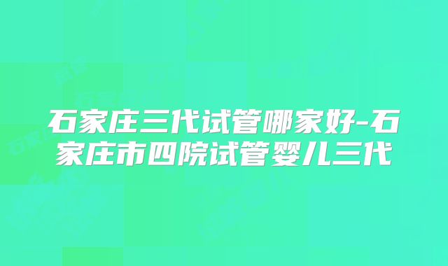石家庄三代试管哪家好-石家庄市四院试管婴儿三代