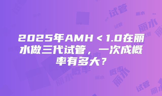 2025年AMH＜1.0在丽水做三代试管，一次成概率有多大？