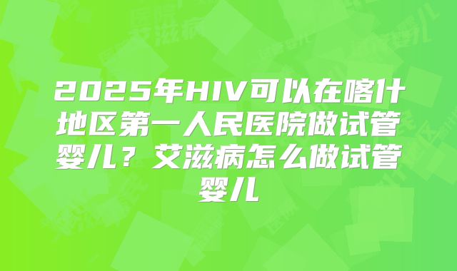 2025年HIV可以在喀什地区第一人民医院做试管婴儿?艾滋病怎么做试管婴儿