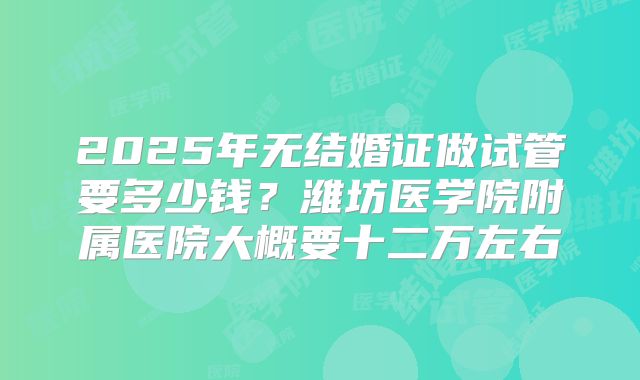 2025年无结婚证做试管要多少钱？潍坊医学院附属医院大概要十二万左右