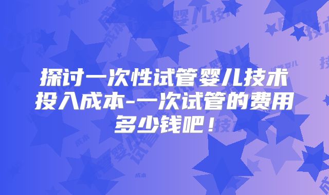 探讨一次性试管婴儿技术投入成本-一次试管的费用多少钱吧！
