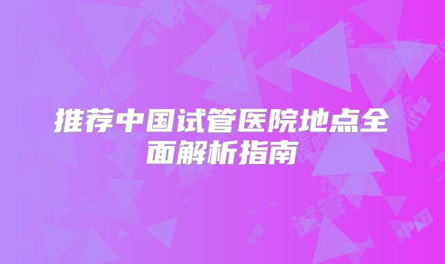 推荐中国试管医院地点全面解析指南