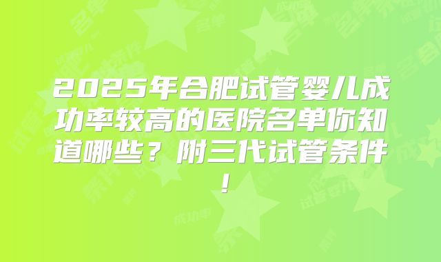 2025年合肥试管婴儿成功率较高的医院名单你知道哪些？附三代试管条件！