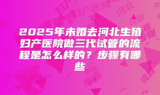 2025年未婚去河北生殖妇产医院做三代试管的流程是怎么样的？步骤有哪些