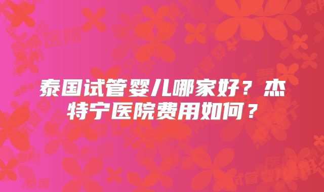 泰国试管婴儿哪家好？杰特宁医院费用如何？