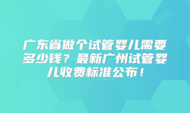广东省做个试管婴儿需要多少钱？最新广州试管婴儿收费标准公布！