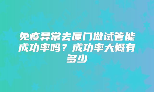 免疫异常去厦门做试管能成功率吗？成功率大概有多少