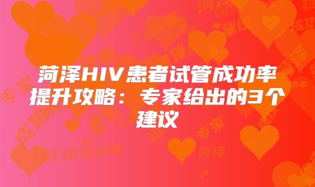 菏泽HIV患者试管成功率提升攻略:专家给出的3个建议