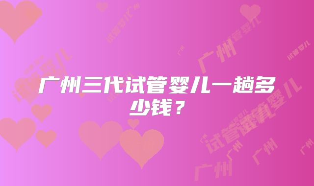广州三代试管婴儿一趟多少钱？
