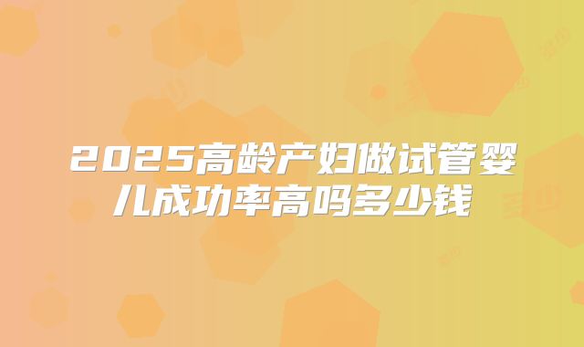 2025高龄产妇做试管婴儿成功率高吗多少钱