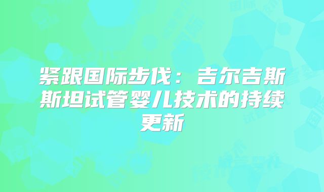 紧跟国际步伐：吉尔吉斯斯坦试管婴儿技术的持续更新