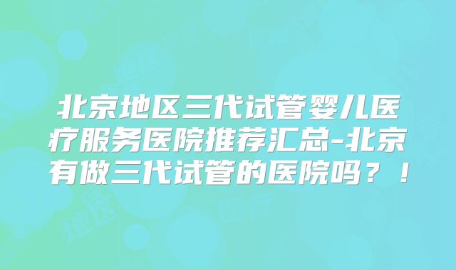 北京地区三代试管婴儿医疗服务医院推荐汇总-北京有做三代试管的医院吗？！