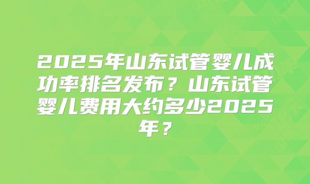 2025年山东试管婴儿成功率排名发布？山东试管婴儿费用大约多少2025年？