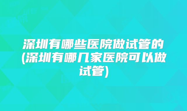 深圳有哪些医院做试管的(深圳有哪几家医院可以做试管)