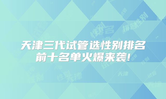 天津三代试管选性别排名前十名单火爆来袭!