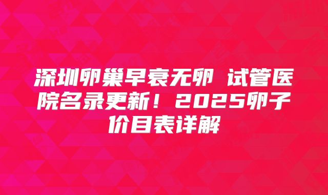 深圳卵巢早衰无卵�试管医院名录更新！2025卵子价目表详解