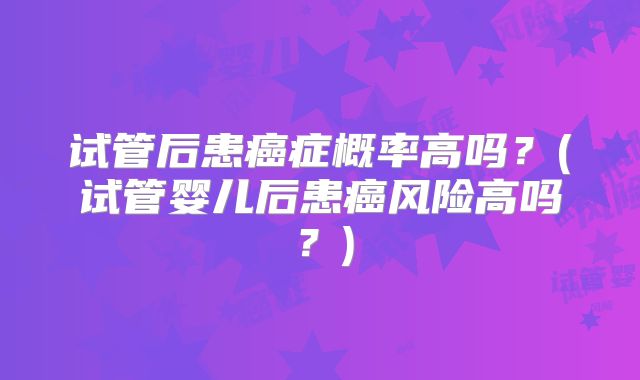 试管后患癌症概率高吗？(试管婴儿后患癌风险高吗？)