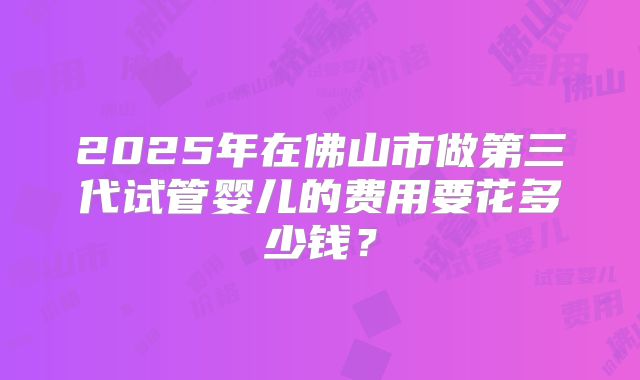 2025年在佛山市做第三代试管婴儿的费用要花多少钱？