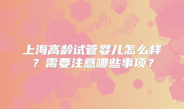 上海高龄试管婴儿怎么样？需要注意哪些事项？