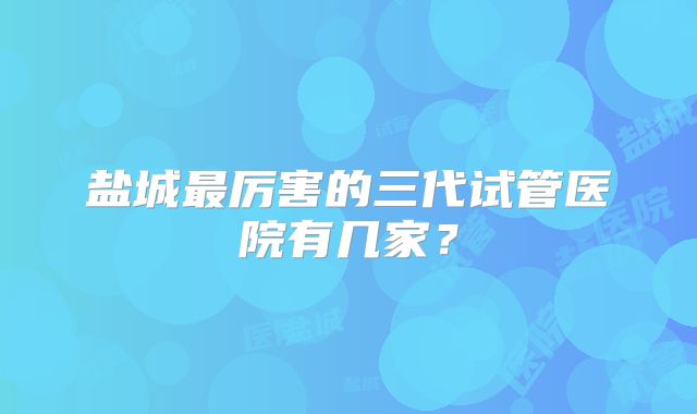 盐城最厉害的三代试管医院有几家?