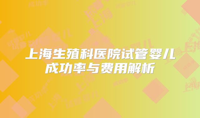 上海生殖科医院试管婴儿成功率与费用解析