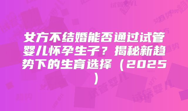 女方不结婚能否通过试管婴儿怀孕生子？揭秘新趋势下的生育选择（2025）