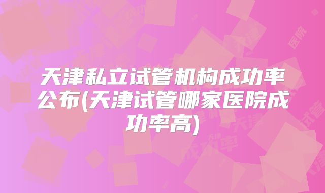 天津私立试管机构成功率公布(天津试管哪家医院成功率高)
